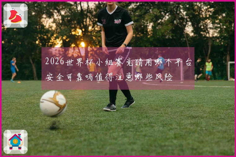 2026世界杯小组赛竞猜用哪个平台安全可靠吗值得注意哪些风险